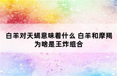 白羊对天蝎意味着什么 白羊和摩羯为啥是王炸组合